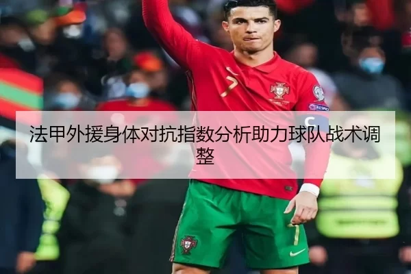 法甲外援身体对抗指数分析助力球队战术调整