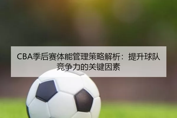 CBA季后赛体能管理策略解析:提升球队竞争力的关键因素