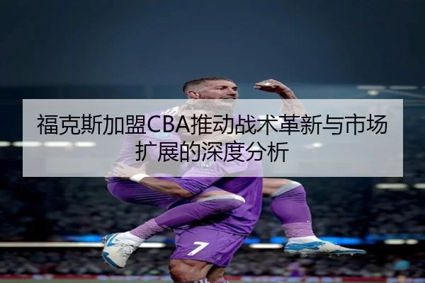 福克斯加盟CBA推动战术革新与市场扩展的深度分析