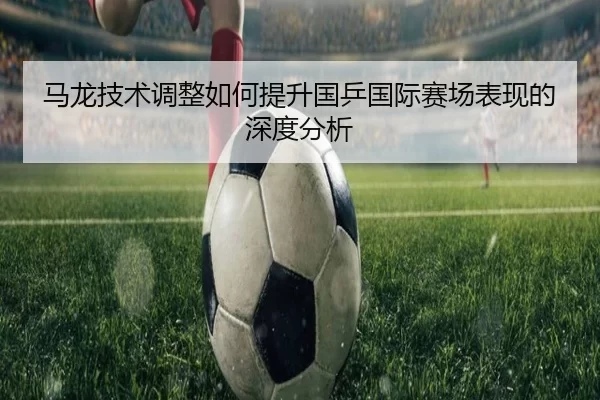 马龙技术调整如何提升国乒国际赛场表现的深度分析